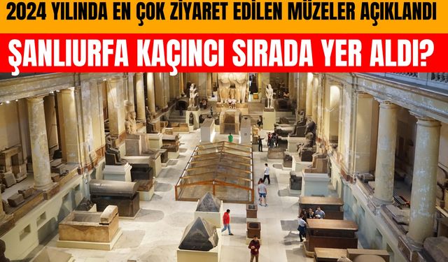 2024 Yılında En Çok Ziyaret Edilen Müzeler Açıklandı: Şanlıurfa Kaçıncı Sırada Yer Aldı?