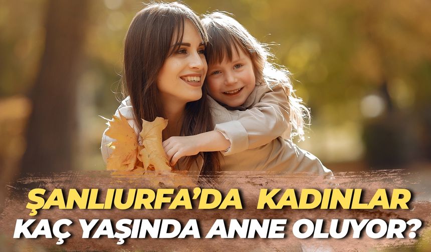 Şanlıurfa'da Kadınların Anne Olma Yaşını Duyunca Çok Şaşıracaksınız