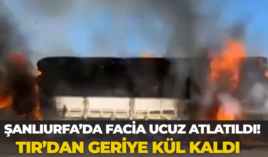 Şanlıurfa’da Facia Ucuz Atlatıldı! Tır’dan Geriye Kül Kaldı