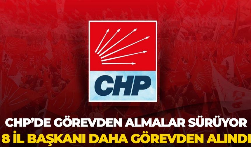 CHP’de Görevden Almalar Sürüyor: 8 İl Başkanı Daha Görevden Alındı