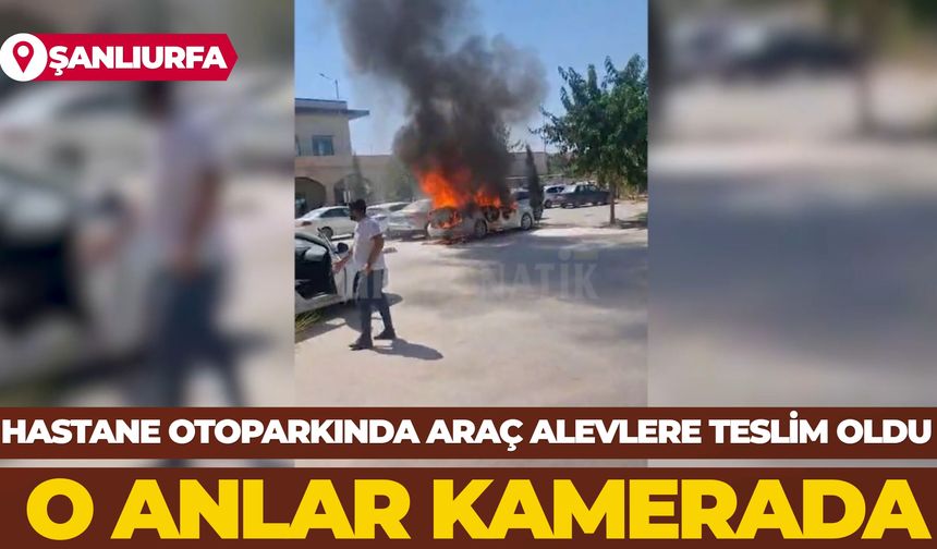 Şanlıurfa'da Hastane Otoparkında Araç Alevlere Teslim Oldu: O Anlar Kamerada